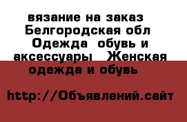 вязание на заказ - Белгородская обл. Одежда, обувь и аксессуары » Женская одежда и обувь   